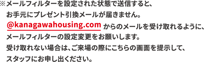 ※メールフィルターを設定された状態で送信すると、お手元にプレゼント 引換メールが届きません。@kanagawahousingpark.comからのメールを受け取れるように、メールフィルターの設定を変更をお願いします。受け取れない場合は、ご来場の際にこちらの画面を提示して、スタッフにお申し出ください。